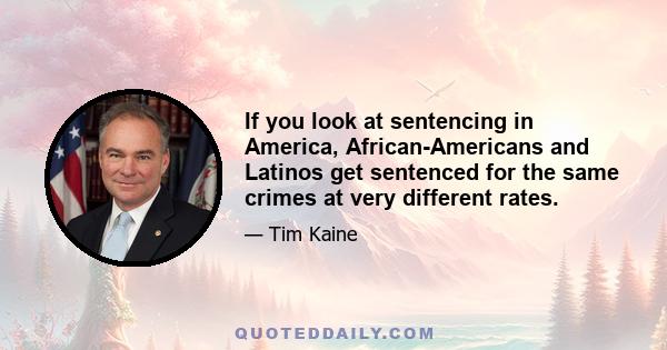 If you look at sentencing in America, African-Americans and Latinos get sentenced for the same crimes at very different rates.