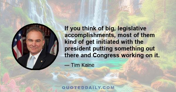 If you think of big, legislative accomplishments, most of them kind of get initiated with the president putting something out there and Congress working on it.