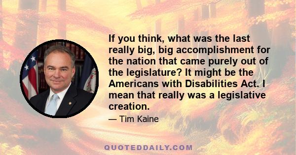 If you think, what was the last really big, big accomplishment for the nation that came purely out of the legislature? It might be the Americans with Disabilities Act. I mean that really was a legislative creation.