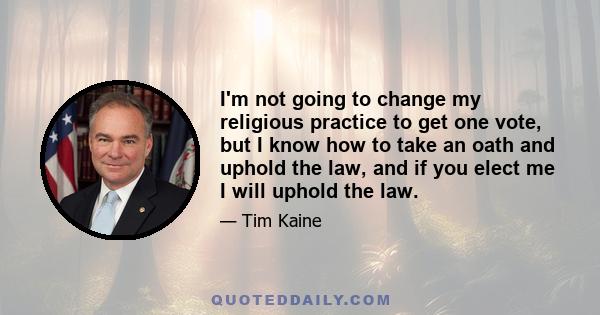 I'm not going to change my religious practice to get one vote, but I know how to take an oath and uphold the law, and if you elect me I will uphold the law.