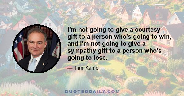 I'm not going to give a courtesy gift to a person who's going to win, and I'm not going to give a sympathy gift to a person who's going to lose.