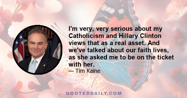 I'm very, very serious about my Catholicism and Hillary Clinton views that as a real asset. And we've talked about our faith lives, as she asked me to be on the ticket with her.