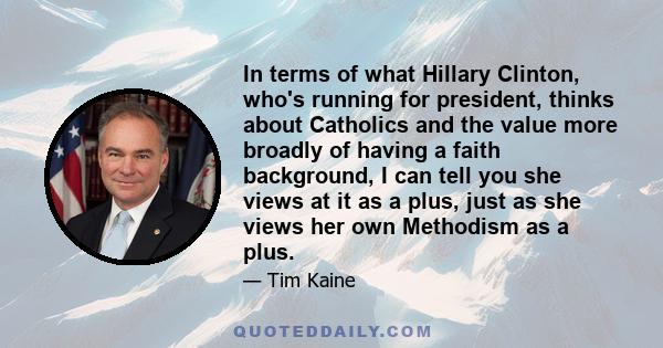 In terms of what Hillary Clinton, who's running for president, thinks about Catholics and the value more broadly of having a faith background, I can tell you she views at it as a plus, just as she views her own