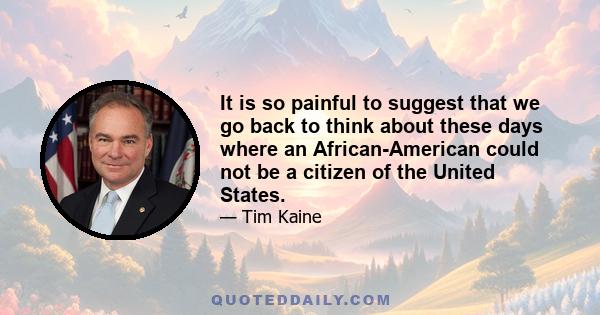 It is so painful to suggest that we go back to think about these days where an African-American could not be a citizen of the United States.