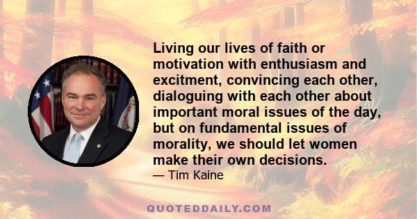 Living our lives of faith or motivation with enthusiasm and excitment, convincing each other, dialoguing with each other about important moral issues of the day, but on fundamental issues of morality, we should let