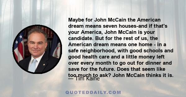 Maybe for John McCain the American dream means seven houses-and if that's your America, John McCain is your candidate. But for the rest of us, the American dream means one home - in a safe neighborhood, with good