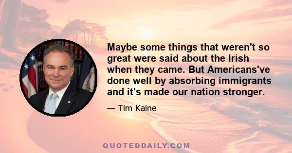 Maybe some things that weren't so great were said about the Irish when they came. But Americans've done well by absorbing immigrants and it's made our nation stronger.