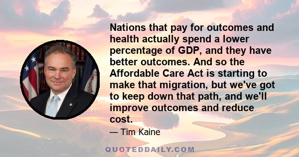 Nations that pay for outcomes and health actually spend a lower percentage of GDP, and they have better outcomes. And so the Affordable Care Act is starting to make that migration, but we've got to keep down that path,