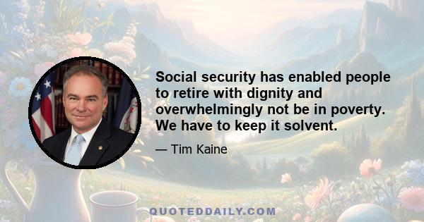 Social security has enabled people to retire with dignity and overwhelmingly not be in poverty. We have to keep it solvent.