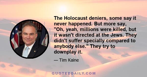 The Holocaust deniers, some say it never happened. But more say, Oh, yeah, millions were killed, but it wasn't directed at the Jews. They didn't suffer specially compared to anybody else. They try to downplay it.