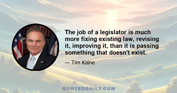 The job of a legislator is much more fixing existing law, revising it, improving it, than it is passing something that doesn't exist.