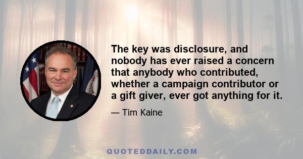 The key was disclosure, and nobody has ever raised a concern that anybody who contributed, whether a campaign contributor or a gift giver, ever got anything for it.