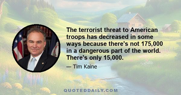 The terrorist threat to American troops has decreased in some ways because there's not 175,000 in a dangerous part of the world. There's only 15,000.