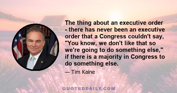 The thing about an executive order - there has never been an executive order that a Congress couldn't say, You know, we don't like that so we're going to do something else, if there is a majority in Congress to do