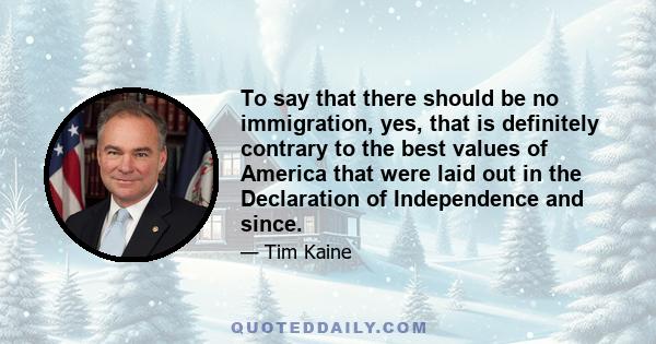 To say that there should be no immigration, yes, that is definitely contrary to the best values of America that were laid out in the Declaration of Independence and since.