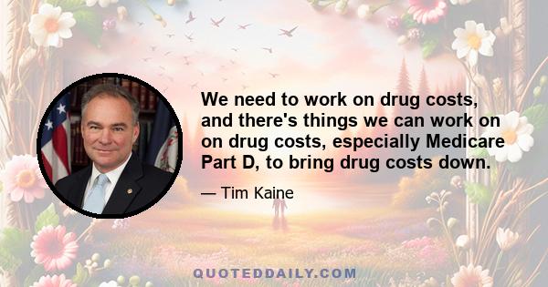 We need to work on drug costs, and there's things we can work on on drug costs, especially Medicare Part D, to bring drug costs down.