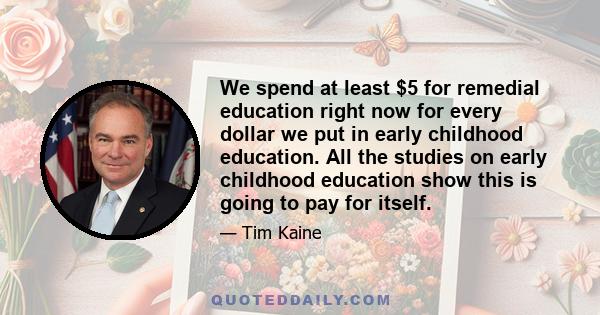 We spend at least $5 for remedial education right now for every dollar we put in early childhood education. All the studies on early childhood education show this is going to pay for itself.