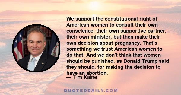 We support the constitutional right of American women to consult their own conscience, their own supportive partner, their own minister, but then make their own decision about pregnancy. That's something we trust