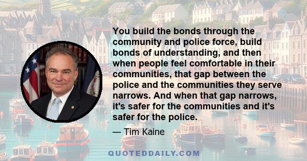 You build the bonds through the community and police force, build bonds of understanding, and then when people feel comfortable in their communities, that gap between the police and the communities they serve narrows.