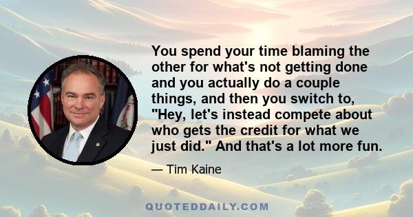 You spend your time blaming the other for what's not getting done and you actually do a couple things, and then you switch to, Hey, let's instead compete about who gets the credit for what we just did. And that's a lot