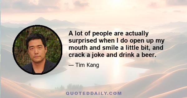 A lot of people are actually surprised when I do open up my mouth and smile a little bit, and crack a joke and drink a beer.