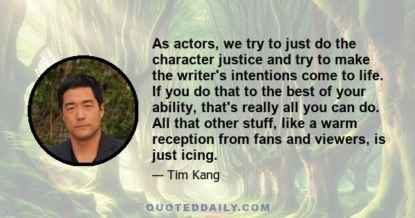 As actors, we try to just do the character justice and try to make the writer's intentions come to life. If you do that to the best of your ability, that's really all you can do. All that other stuff, like a warm