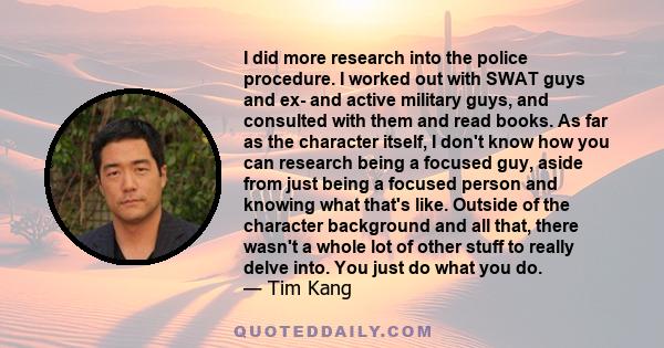 I did more research into the police procedure. I worked out with SWAT guys and ex- and active military guys, and consulted with them and read books. As far as the character itself, I don't know how you can research