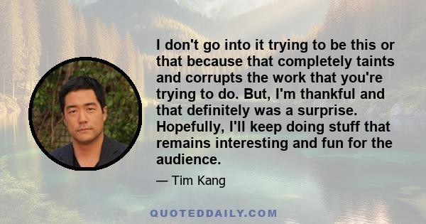 I don't go into it trying to be this or that because that completely taints and corrupts the work that you're trying to do. But, I'm thankful and that definitely was a surprise. Hopefully, I'll keep doing stuff that