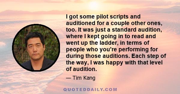 I got some pilot scripts and auditioned for a couple other ones, too. It was just a standard audition, where I kept going in to read and went up the ladder, in terms of people who you're performing for during those