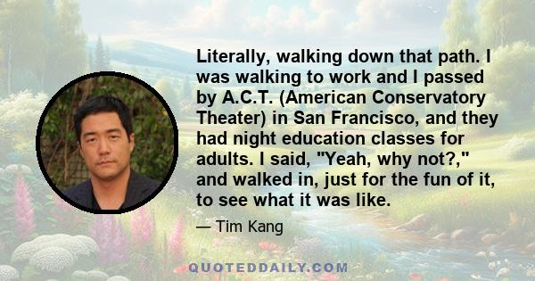 Literally, walking down that path. I was walking to work and I passed by A.C.T. (American Conservatory Theater) in San Francisco, and they had night education classes for adults. I said, Yeah, why not?, and walked in,