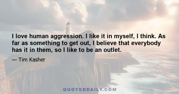 I love human aggression. I like it in myself, I think. As far as something to get out, I believe that everybody has it in them, so I like to be an outlet.