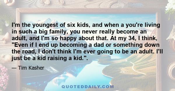 I'm the youngest of six kids, and when a you're living in such a big family, you never really become an adult, and I'm so happy about that. At my 34, I think, Even if I end up becoming a dad or something down the road,