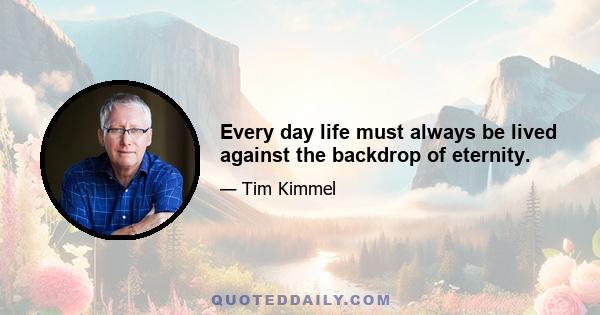 Every day life must always be lived against the backdrop of eternity.