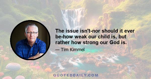 The issue isn't-nor should it ever be-how weak our child is, but rather how strong our God is.