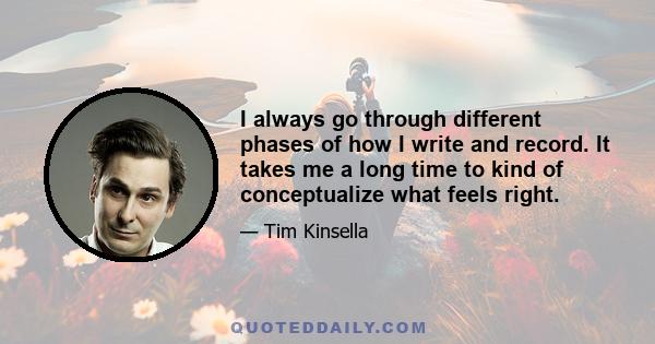 I always go through different phases of how I write and record. It takes me a long time to kind of conceptualize what feels right.