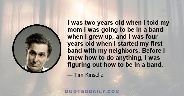 I was two years old when I told my mom I was going to be in a band when I grew up, and I was four years old when I started my first band with my neighbors. Before I knew how to do anything, I was figuring out how to be