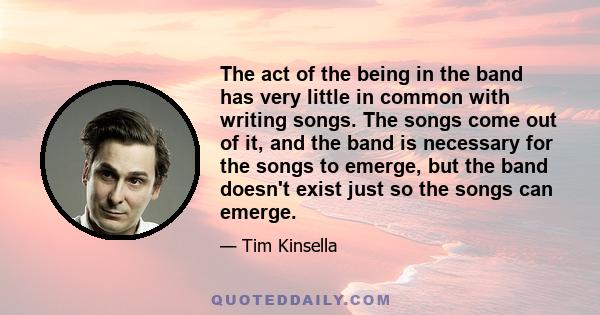 The act of the being in the band has very little in common with writing songs. The songs come out of it, and the band is necessary for the songs to emerge, but the band doesn't exist just so the songs can emerge.