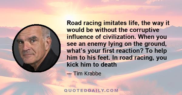 Road racing imitates life, the way it would be without the corruptive influence of civilization. When you see an enemy lying on the ground, what’s your first reaction? To help him to his feet. In road racing, you kick