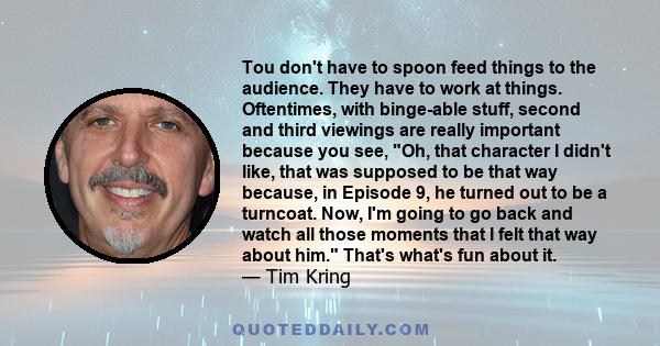 Tou don't have to spoon feed things to the audience. They have to work at things. Oftentimes, with binge-able stuff, second and third viewings are really important because you see, Oh, that character I didn't like, that 