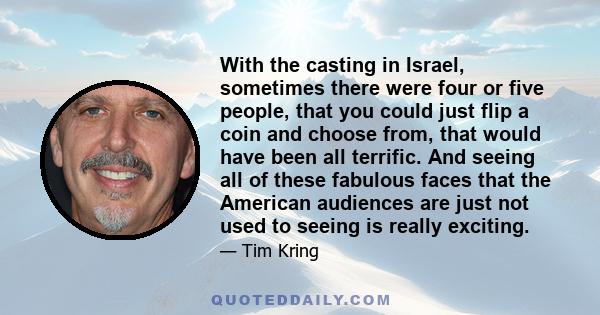 With the casting in Israel, sometimes there were four or five people, that you could just flip a coin and choose from, that would have been all terrific. And seeing all of these fabulous faces that the American