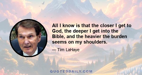 All I know is that the closer I get to God, the deeper I get into the Bible, and the heavier the burden seems on my shoulders.