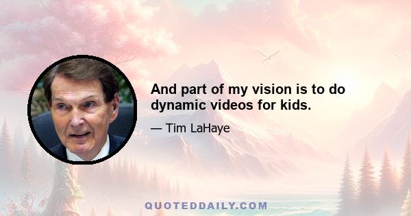 And part of my vision is to do dynamic videos for kids.