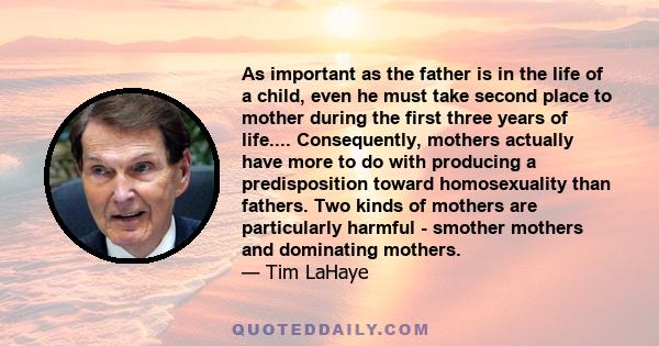 As important as the father is in the life of a child, even he must take second place to mother during the first three years of life.... Consequently, mothers actually have more to do with producing a predisposition