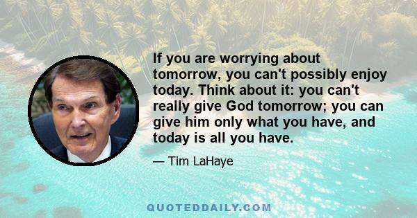 If you are worrying about tomorrow, you can't possibly enjoy today. Think about it: you can't really give God tomorrow; you can give him only what you have, and today is all you have.