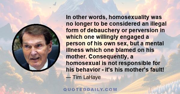 In other words, homosexuality was no longer to be considered an illegal form of debauchery or perversion in which one willingly engaged a person of his own sex, but a mental illness which one blamed on his mother.