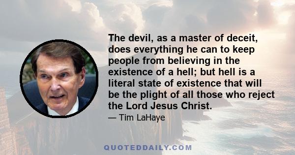 The devil, as a master of deceit, does everything he can to keep people from believing in the existence of a hell; but hell is a literal state of existence that will be the plight of all those who reject the Lord Jesus