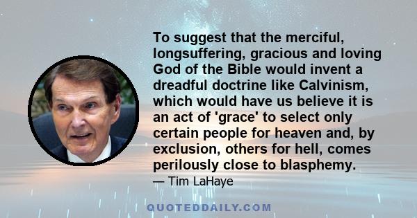 To suggest that the merciful, longsuffering, gracious and loving God of the Bible would invent a dreadful doctrine like Calvinism, which would have us believe it is an act of 'grace' to select only certain people for