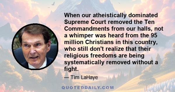 When our atheistically dominated Supreme Court removed the Ten Commandments from our halls, not a whimper was heard from the 95 million Christians in this country, who still don't realize that their religious freedoms