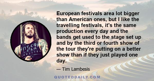 European festivals area lot bigger than American ones, but I like the travelling festivals, it's the same production every day and the bands get used to the stage set up and by the third or fourth show of the tour