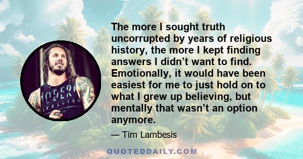 The more I sought truth uncorrupted by years of religious history, the more I kept finding answers I didn’t want to find. Emotionally, it would have been easiest for me to just hold on to what I grew up believing, but